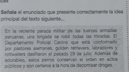 cas 
Señala el enunciado que presente correctamente la idea 
principal del texto siguiente.. 
En la reciente parada mílitar de las fuerzas armadas 
peruanas, una brigada se robó todas las miradas. El 
Departamento Policial Canino que está conformado 
por pastores alemanes, golden retrievers, labradores y 
rottweilers desfilaron el pasado 29 de julio. Además de 
adorables, estos perros conserván el orden en actos 
públicos y son certeros a la hora de decomisar drogas.