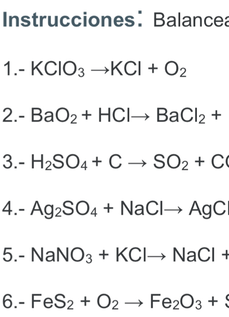 IInstrucciones: Balancea 
1. - KClO_3to KCl+O_2
2.- BaO_2+HClto BaCl_2+
3. I . H_2SO_4+Cto SO_2+C
4.- Ag_2SO_4+NaClto AgC
5. -NaNO_3+KClto NaCl+
6.- FeS_2+O_2to Fe_2O_3+