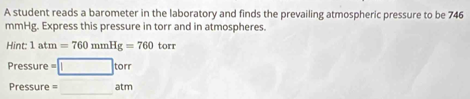 A student reads a barometer in the laboratory and finds the prevailing atmospheric pressure to be 746
mmHg. Express this pressure in torr and in atmospheres. 
Hint: 1atm=760mmHg=760 torr
Pressure =□ torr
Pressure =□ atm