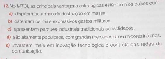 No MTCI, as principais vantagens estratégicas estão com os países que:
a) dispõem de armas de destruição em massa.
b) ostentam os mais expressivos gastos militares.
c) apresentam parques industriais tradicionais consolidados.
d) são altamente populosos, com grandes mercados consumidores internos.
e) investem mais em inovação tecnológica e controle das redes de
comunicação.