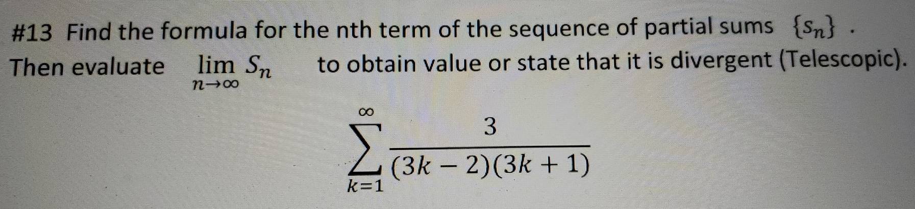 #13 Find the formula for the nth term of the sequence of partial sums  s_n. 
Then evaluate limlimits _nto ∈fty S_n to obtain value or state that it is divergent (Telescopic).
sumlimits _(k=1)^(∈fty) 3/(3k-2)(3k+1) 