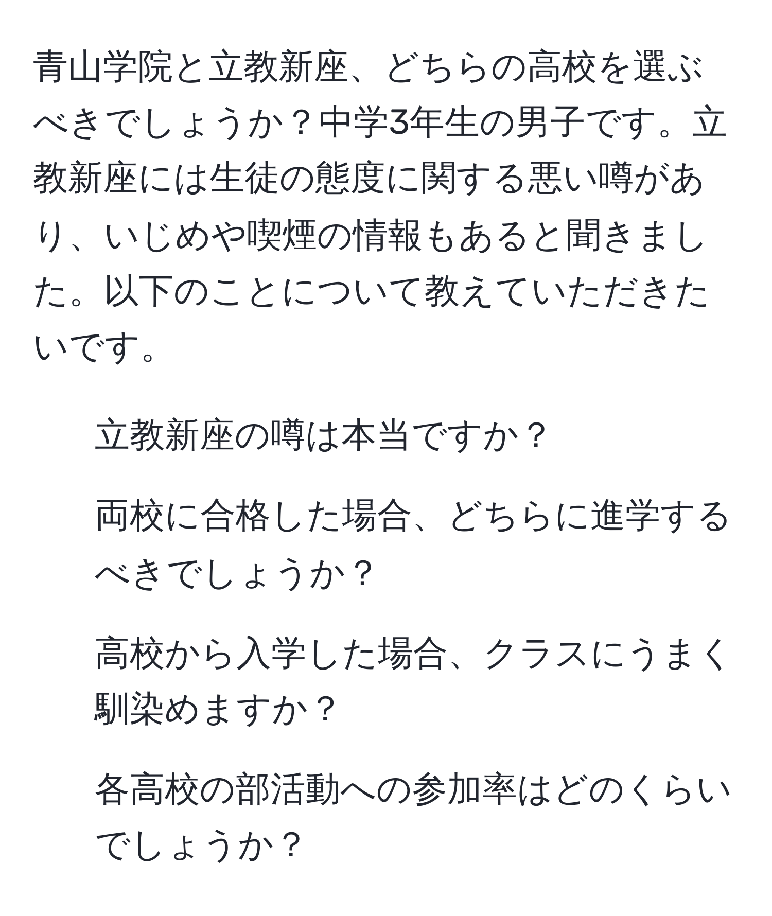 青山学院と立教新座、どちらの高校を選ぶべきでしょうか？中学3年生の男子です。立教新座には生徒の態度に関する悪い噂があり、いじめや喫煙の情報もあると聞きました。以下のことについて教えていただきたいです。  
1. 立教新座の噂は本当ですか？  
2. 両校に合格した場合、どちらに進学するべきでしょうか？  
3. 高校から入学した場合、クラスにうまく馴染めますか？  
4. 各高校の部活動への参加率はどのくらいでしょうか？