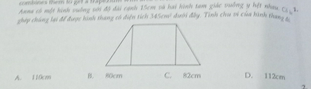 combines them to get a trapeziun
Anna có một hình vuờng với độ đài cạnh 15cm và hai hình tam giác vuỡng y hệt nhau C_61
ghép chúng lại để được hình thang có điện tích 345cm^2 đưới đây. Tính chu vi của hình thang s
A. 110cm B. 80cm C. 82cm D. 112cm
2.