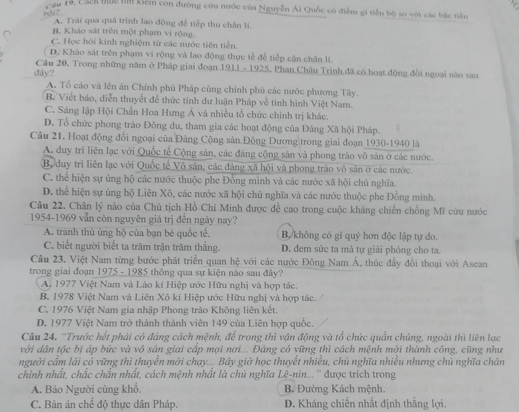 Cầu 19. Cach thực tìm kiểm con đường cứu nước của Nguyễn Ái Quốc có điễm gi tiễn bộ so với các bậc tiền
bói2
A. Trải qua quá trình lao động để tiếp thu chân lí.
B. Khảo sát trên một phạm vi rộng.
C. Học hỏi kinh nghiệm từ các nước tiên tiến.
D. Khảo sát trên phạm vi rộng và lao động thực tế để tiếp cận chân lí.
Câu 20. Trong những năm ở Pháp giai đoạn 1911 - 1925, Phan Châu Trinh đã có hoạt động đối ngoại nào sau
dây?
A. Tổ cáo và lên án Chính phủ Pháp cùng chính phủ các nước phương Tây.
B. Viết báo, diễn thuyết đề thức tinh dư luận Pháp về tình hình Việt Nam.
C. Sáng lập Hội Chẩn Hoa Hưng Á và nhiều tổ chức chính trị khác.
D. Tổ chức phong trào Đông du, tham gia các hoạt động của Đảng Xã hội Pháp.
Câu 21. Hoạt động đổi ngoại của Đảng Cộng sản Đông Dương trong giai đoạn 1930-1940 là
A. duy trì liên lạc với Quốc tế Cộng sản, các đảng cộng sản và phong trào vô sản ở các nước.
B duy trì liên lạc với Quốc tế Vô sản, các đảng xã hội và phong trào vô sản ở các nước.
C. thể hiện sự ủng hộ các nước thuộc phe Đồng mình và các nước xã hội chủ nghĩa.
D. thể hiện sự ủng hộ Liên Xô, các nước xã hội chủ nghĩa và các nước thuộc phe Đồng mình.
Câu 22. Chân lý nào của Chủ tịch Hồ Chí Minh được đề cao trong cuộc kháng chiến chống Mĩ cứu nước
1954-1969 vẫn còn nguyên giá trị đền ngày nay?
A. tranh thủ ủng hộ của bạn bè quốc tế, B. không có gì quý hơn độc lập tự do.
C. biết người biết ta trăm trận trăm thắng. D. đem sức ta mà tự giải phóng cho ta.
Câu 23. Việt Nam từng bước phát triển quan hệ với các nước Đông Nam Á, thúc đầy đối thoại với Asean
trong giai đoạn 1975 - 1985 thông qua sự kiện nào sau đây?
A. 1977 Việt Nam và Lào kí Hiệp ước Hữu nghị và hợp tác.
B. 1978 Việt Nam và Liên Xô kí Hiệp ước Hữu nghị và hợp tác.
C. 1976 Việt Nam gia nhập Phong trào Không liên kết.
D. 1977 Việt Nam trở thành thành viên 149 của Liên hợp quốc.
Câu 24. “Trước hết phải có đảng cách mệnh, để trong thì vận động và tổ chức quần chúng, ngoài thì liên lạc
với dân tộc bị áp bức và vô sản giai cấp mọi nơi... Đảng có vững thì cách mệnh mới thành công, cũng như
người cầm lái có vững thì thuyền mới chạy... Bây giờ học thuyết nhiều, chủ nghĩa nhiều nhưng chủ nghĩa chân
chính nhất, chắc chắn nhất, cách mệnh nhất là chủ nghĩa Lê-nin... '' được trích trong
A. Báo Người cùng khổ. B. Đường Kách mệnh.
C. Bản án chế độ thực dân Pháp. D. Kháng chiến nhất định thắng lợi.