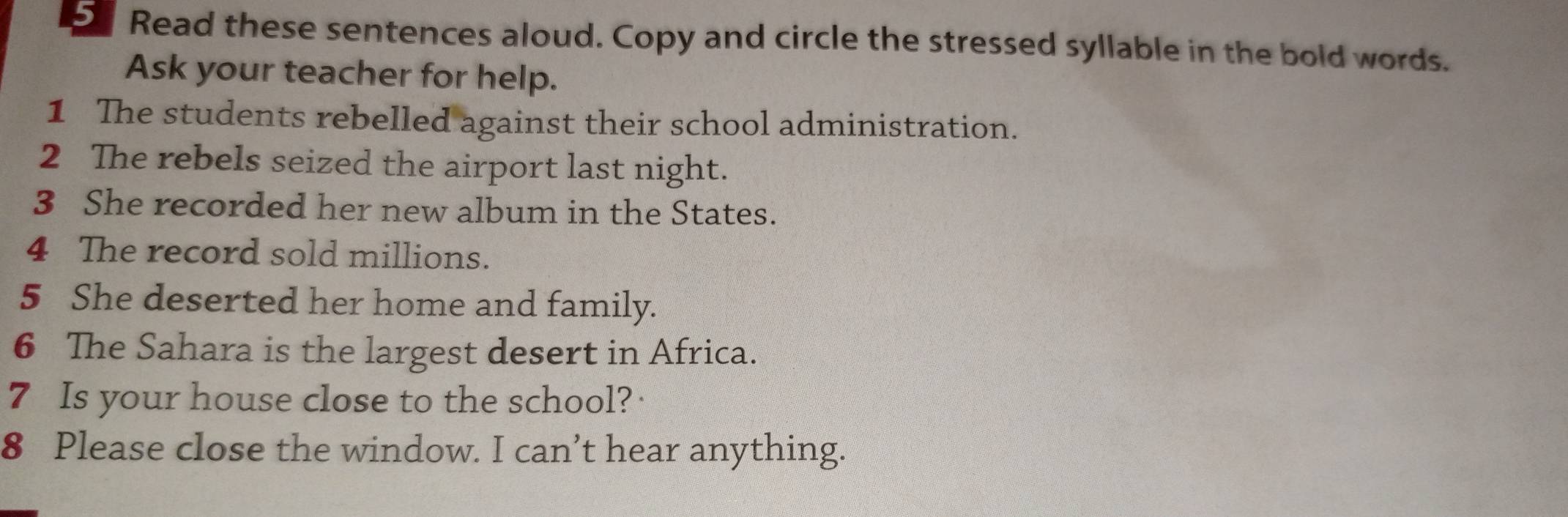 Read these sentences aloud. Copy and circle the stressed syllable in the bold words. 
Ask your teacher for help. 
1 The students rebelled against their school administration. 
2 The rebels seized the airport last night. 
3 She recorded her new album in the States. 
4 The record sold millions. 
5 She deserted her home and family. 
6 The Sahara is the largest desert in Africa. 
7 Is your house close to the school? 
8 Please close the window. I can’t hear anything.