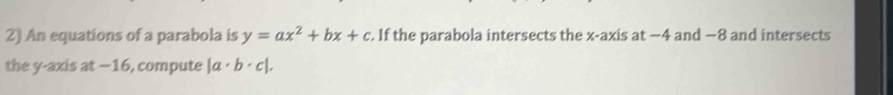 An equations of a parabola is y=ax^2+bx+c. If the parabola intersects the x-axis at −4 and −8 and intersects
the y-axis at −16, compute |a· b· c|.