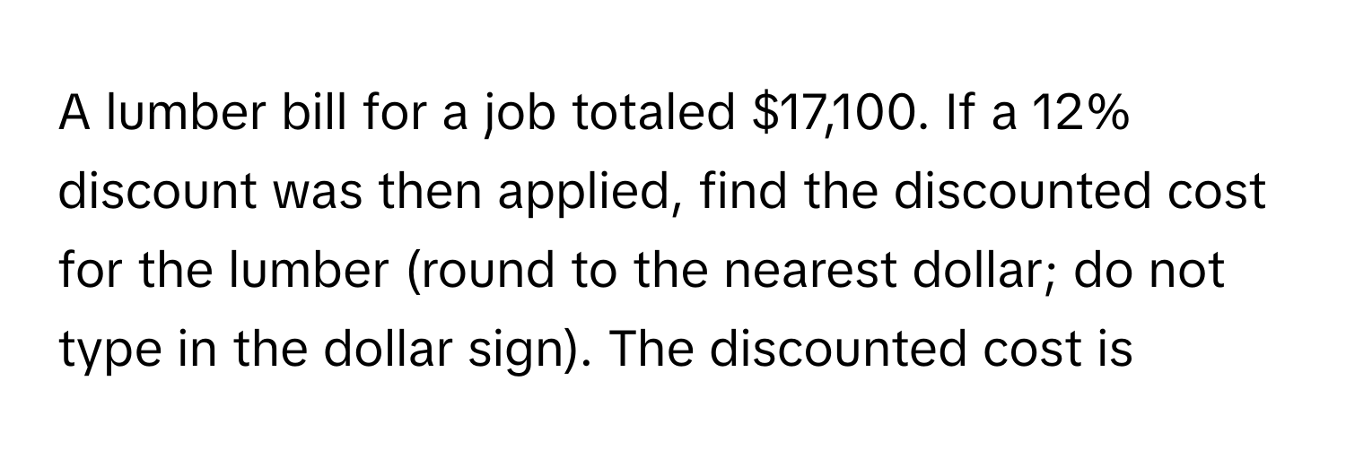 A lumber bill for a job totaled $17,100. If a 12% discount was then applied, find the discounted cost for the lumber (round to the nearest dollar; do not type in the dollar sign). The discounted cost is