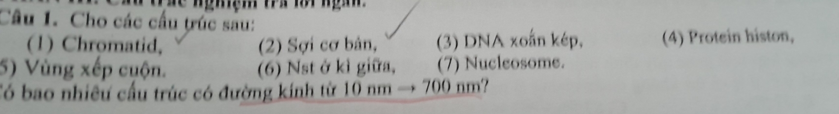 Cho các cầu trúc sau: 
(1) Chromatid, (2) Sợi cơ bản, (3) DNA xoắn kép, (4) Protein histon, 
5) Vùng xếp cuộn. (6) Nst ở kì giữa, (7) Nucleosome. 
Có bao nhiều cầu trúc có đường kinh từ 10 nm → 700 nm?