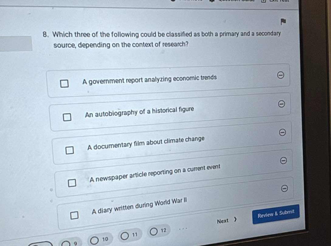 Which three of the following could be classified as both a primary and a secondary
source, depending on the context of research?
A government report analyzing economic trends
An autobiography of a historical figure
A documentary film about climate change
A newspaper article reporting on a current event
A diary written during World War II
Next > Review & Submit
12
11
10
9