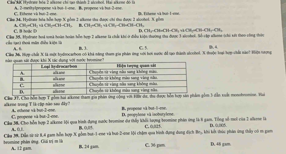 Hydrate hóa 2 alkene chỉ tạo thành 2 alcohol. Hai alkene đó là
A. 2-methylpropene và but-1-ene. B. propene và but-2-ene.
C. Ethene và but-2-ene. D. Ethene và but-1-ene.
Câu 34. Hydrate hóa hỗn hợp X gồm 2 alkene thu được chỉ thu được 2 alcohol. X gồm
A. CH_2=CH_2 và CH_2=CH-CH_3. B. CH_2=CH_2 và CH_3-CH=CH-CH_3.
C. B hoặc D D. CH_3-CH=CH-CH_3 và CH_2=CH-CH_2-CH_3.
Câu 35. Hydrate hoá tonà hoàn hoàn hỗn hợp 2 alkene là chất khí ở điều kiện thường thu được 3 alcohol. Số cặp alkene (chi xét theo công thức
cầu tạo) thoả mãn điều kiện là D. 4.
A. 6. B. 3. C. 5.
Câu 36. Hợp chất X là một hydrocarbon có khả năng tham gia phản ứng với hơi nước để tạo thành alcohol. X thuộc loại hợp chất nào? Hiện tượng
ược khi X tác dụng với nước bromine?
Câu 37. Cho hỗn hợp T gồm hai alkene tham gia phản ứng cộng với HBr dư, thu đượcồm 3 dẫn xuất monobromine. Hai
alkene trong T là cặp nào sau đây?
A. ethene và but-2-ene. B. propene và but-1-ene.
C. propene và but-2-ene. D. propylene và isobutylene.
Câu 38. Cho hỗn hợp 2 alkene lội qua bình đựng nước bromine dư thấy khối lượng bromine phản ứng là 8 gam. Tổng số mol của 2 alkene là
A. 0,1. B. 0,05. C. 0,025. D. 0,005.
Câu 39. Dẫn từ từ 8,4 gam hỗn hợp X gồm but-1-ene và but-2-ene lội chậm qua bình đựng dung dịch Br_2, khi kết thúc phản ứng thấy có m gam
bromine phản ứng. Giá trị m là D. 48 gam.
A. 12 gam. B. 24 gam. C. 36 gam.