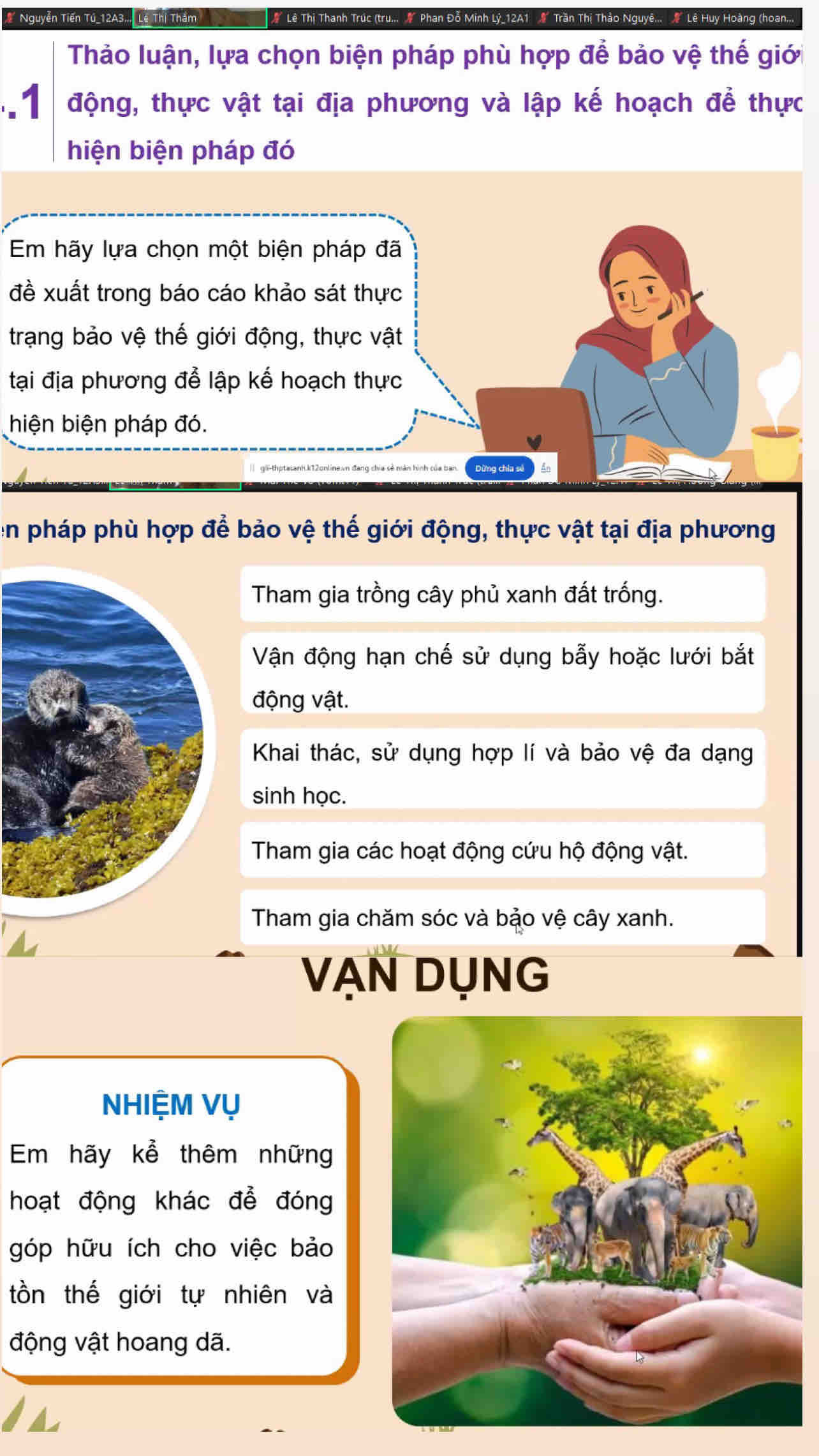 Nguyễn Tiến Tú_ 12A3... Lê Thị Thăm Lê Thị Thanh Trúc (tru... Phan Đỗ Minh Lý_12A1 & Trần Thị Thảo Nguyê... Lê Huy Hoàng (hoan.,
Thảo luận, lựa chọn biện pháp phù hợp để bảo vệ thế giới
.1 động, thực vật tại địa phương và lập kế hoạch để thực
hiện biện pháp đó
Em hãy lựa chọn một biện pháp đã
đề xuất trong báo cáo khảo sát thực
trạng bảo vệ thế giới động, thực vật
tại địa phương để lập kế hoạch thực
hiện biện pháp đó.
en pháp phù hợp để bảo vệ thế giới động, thực vật tại địa phương
Tham gia trồng cây phủ xanh đất trống.
Vận động hạn chế sử dụng bẫy hoặc lưới bắt
động vật.
Khai thác, sử dụng hợp lí và bảo vệ đa dạng
sinh học.
Tham gia các hoạt động cứu hộ động vật.
Tham gia chăm sóc và bảo vệ cây xanh.
VẠN DụNG
NHIỆM Vụ
Em hãy kể thêm những
hoạt động khác để đóng
góp hữu ích cho việc bảo
tồn thế giới tự nhiên và
động vật hoang dã.