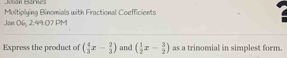 Julian Barnes 
Multiplying Binomials with Fractional Coefficients 
Jan 06, 2 49:07 PM 
Express the product of ( 4/3 x- 2/3 ) and ( 1/2 x- 3/2 ) as a trinomial in simplest form.