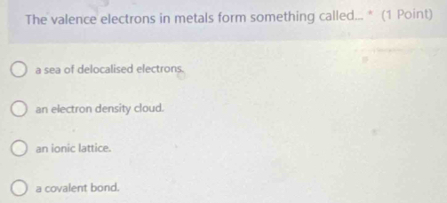 The valence electrons in metals form something called... * (1 Point)
a sea of delocalised electrons.
an electron density cloud.
an ionic lattice.
a covalent bond.