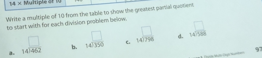 14 × Multiple of 10
Write a multiple of 10 from the table to show the greatest partial quotient
to start with for each division problem below.
d. beginarrayr □  14encloselongdiv 588endarray
a. beginarrayr □  14encloselongdiv 462endarray
b. beginarrayr □  14encloselongdiv 350endarray
C. beginarrayr □  14encloselongdiv 798endarray
5 Divide Multi-Digit Numbers 97