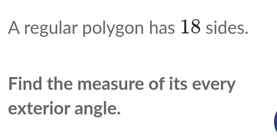 A regular polygon has 18 sides. 
Find the measure of its every 
exterior angle.