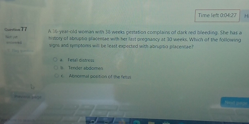 Time left 0:04:2 H
Question 77 A 36-year -old woman with 38 weeks gestation complains of dark red bleeding. She has a
Not yet history of abruptio placentae with her last pregnancy at 30 weeks. Which of the following
answered signs and symptoms will be least expected with abruptio placentae?
V Tag quanition
a. Fetal distress
b. Tender abdomen
c Abnormal position of the fetus
Previous page Next page