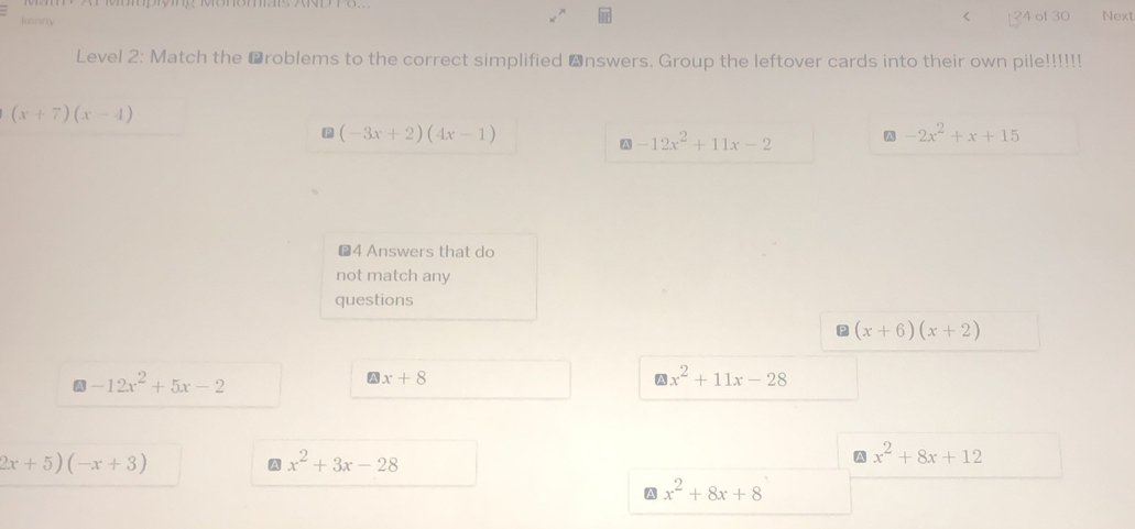 <
kenny 24 of 30 Next
Level 2: Match the ⊥roblems to the correct simplified nswers. Group the leftover cards into their own pile!!!!!!
 (x+7)(x-4)
(-3x+2)(4x-1)
-12x^2+11x-2 A -2x^2+x+15
€4 Answers that do
not match any
questions
P (x+6)(x+2)
-12x^2+5x-2
A x+8
x^2+11x-28
2x+5)(-x+3)
A x^2+3x-28
A x^2+8x+12
A x^2+8x+8