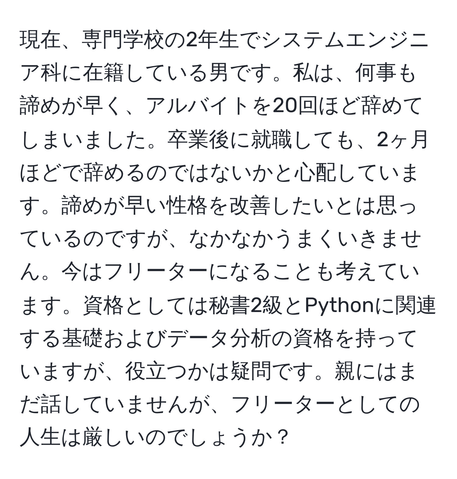 現在、専門学校の2年生でシステムエンジニア科に在籍している男です。私は、何事も諦めが早く、アルバイトを20回ほど辞めてしまいました。卒業後に就職しても、2ヶ月ほどで辞めるのではないかと心配しています。諦めが早い性格を改善したいとは思っているのですが、なかなかうまくいきません。今はフリーターになることも考えています。資格としては秘書2級とPythonに関連する基礎およびデータ分析の資格を持っていますが、役立つかは疑問です。親にはまだ話していませんが、フリーターとしての人生は厳しいのでしょうか？