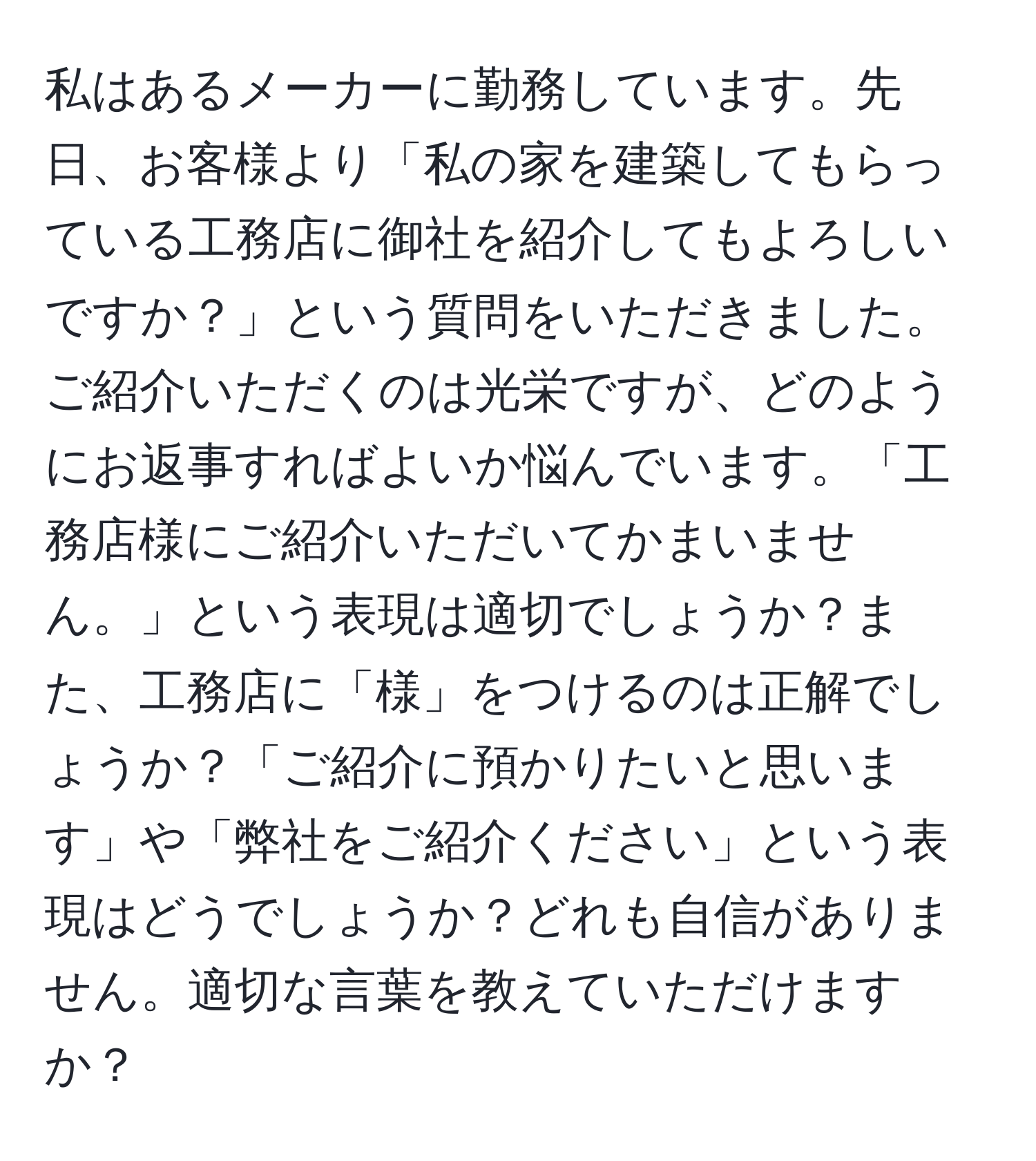 私はあるメーカーに勤務しています。先日、お客様より「私の家を建築してもらっている工務店に御社を紹介してもよろしいですか？」という質問をいただきました。ご紹介いただくのは光栄ですが、どのようにお返事すればよいか悩んでいます。「工務店様にご紹介いただいてかまいません。」という表現は適切でしょうか？また、工務店に「様」をつけるのは正解でしょうか？「ご紹介に預かりたいと思います」や「弊社をご紹介ください」という表現はどうでしょうか？どれも自信がありません。適切な言葉を教えていただけますか？