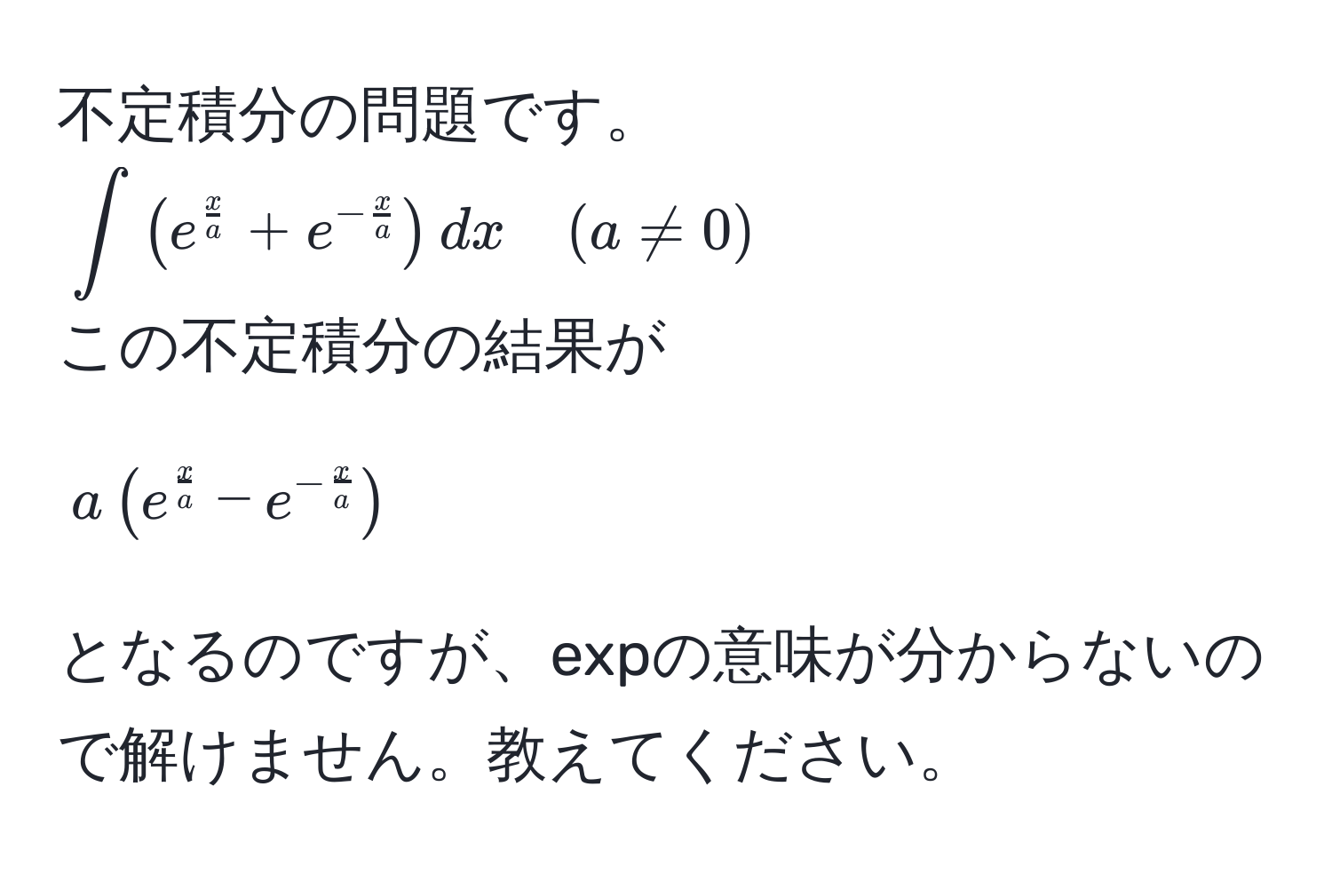 不定積分の問題です。  
(∈t ( e^(fracx)a + e^(-fracx)a ) dx quad (a != 0))  
この不定積分の結果が [ a ( e^(fracx)a - e^(-fracx)a ) ] となるのですが、expの意味が分からないので解けません。教えてください。