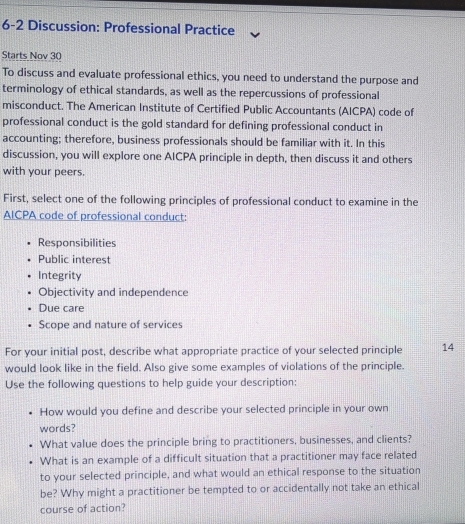 6-2 Discussion: Professional Practice
Starts Nov 30
To discuss and evaluate professional ethics, you need to understand the purpose and
terminology of ethical standards, as well as the repercussions of professional
misconduct. The American Institute of Certified Public Accountants (AICPA) code of
professional conduct is the gold standard for defining professional conduct in
accounting; therefore, business professionals should be familiar with it. In this
discussion, you will explore one AICPA principle in depth, then discuss it and others
with your peers.
First, select one of the following principles of professional conduct to examine in the
AICPA code of professional conduct:
Responsibilities
Public interest
Integrity
Objectivity and independence
Due care
Scope and nature of services
For your initial post, describe what appropriate practice of your selected principle 14
would look like in the field. Also give some examples of violations of the principle.
Use the following questions to help guide your description:
How would you define and describe your selected principle in your own
words?
What value does the principle bring to practitioners, businesses, and clients?
What is an example of a difficult situation that a practitioner may face related
to your selected principle, and what would an ethical response to the situation
be? Why might a practitioner be tempted to or accidentally not take an ethical
course of action?