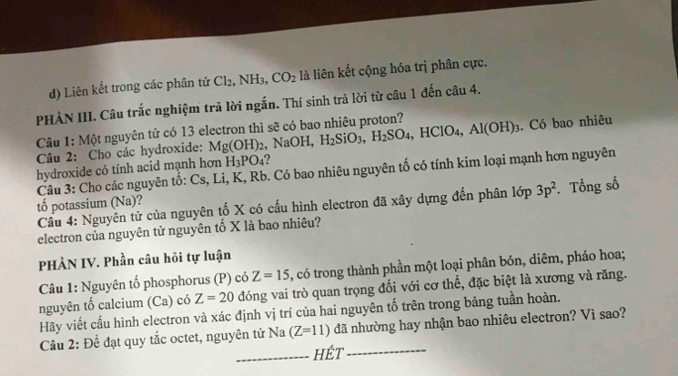 Liên kết trong các phân tử Cl_2, NH_3, CO_2 là liên kết cộng hóa trị phân cực. 
PHÀN III. Câu trắc nghiệm trả lời ngắn. Thí sinh trả lời từ câu 1 đến câu 4. 
Câu 1: Một nguyên tử có 13 electron thì sẽ có bao nhiêu proton? 
Câu 2: Cho các hydroxide: Mg(OH)_2 NaOH, H_2SiO_3, H_2SO_4, HClO_4, Al(OH)_3. Có bao nhiêu
H_3PO_4 2 
hydroxide có tính acid mạnh hơn Câu 3: Cho các nguyên tố: Cs, Li, K, Rb. Có bao nhiêu nguyên tố có tính kim loại mạnh hơn nguyên 
Cầu 4: Nguyên tử của nguyên tố X có cấu hình electron đã xây dựng đến phân lớp 3p^2. Tổng số 
tố potassium (Na). 
electron của nguyên tử nguyên tố X là bao nhiêu? 
PHÀN IV. Phần câu hỏi tự luận 
Câu 1: Nguyên tố phosphorus (P) có Z=15 , có trong thành phần một loại phân bón, diêm, pháo hoa; 
nguyên tố calcium (Ca) có Z=20 đóng vai trò quan trọng đối với cơ thể, đặc biệt là xương và răng. 
Hãy viết cấu hình electron và xác định vị trí của hai nguyên tố trên trong bảng tuần hoàn. 
Cầu 2: Để đạt quy tắc octet, nguyên tử Na (Z=11) đã nhường hay nhận bao nhiêu electron? Vì sao? 
_hÉt