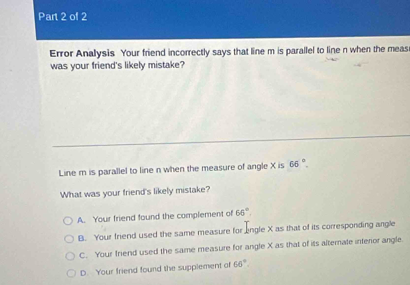 Error Analysis Your friend incorrectly says that line m is parallel to line n when the meas
was your friend's likely mistake?
Line m is parallel to line n when the measure of angle X is 66°, 
What was your friend's likely mistake?
A. Your friend found the complement of 66°.
B. Your friend used the same measure for lngle X as that of its corresponding angle
C. Your friend used the same measure for angle X as that of its alterate interior angle
D. Your friend found the supplement of 66°.