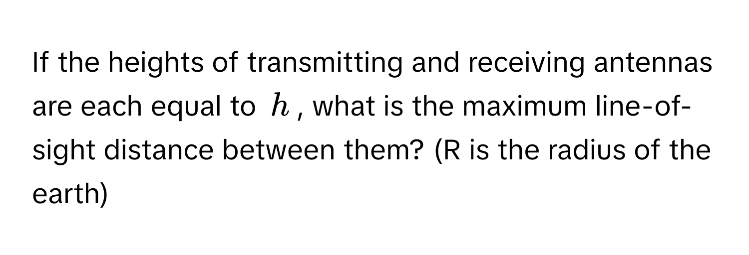 If the heights of transmitting and receiving antennas are each equal to $h$, what is the maximum line-of-sight distance between them?  (R is the radius of the earth)