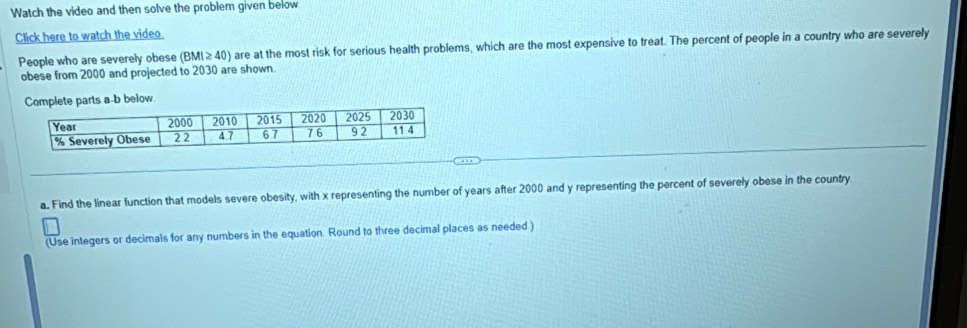 Watch the video and then solve the problem given below 
Click here to watch the video. 
People who are severely obese (BMI≥ 40) are at the most risk for serious health problems, which are the most expensive to treat. The percent of people in a country who are severely 
obese from 2000 and projected to 2030 are shown. 
mplete parts a-b below 
a. Find the linear function that models severe obesity, with x representing the number of years after 2000 and y representing the percent of severely obese in the country. 
(Use integers or decimals for any numbers in the equation. Round to three decimal places as needed.)