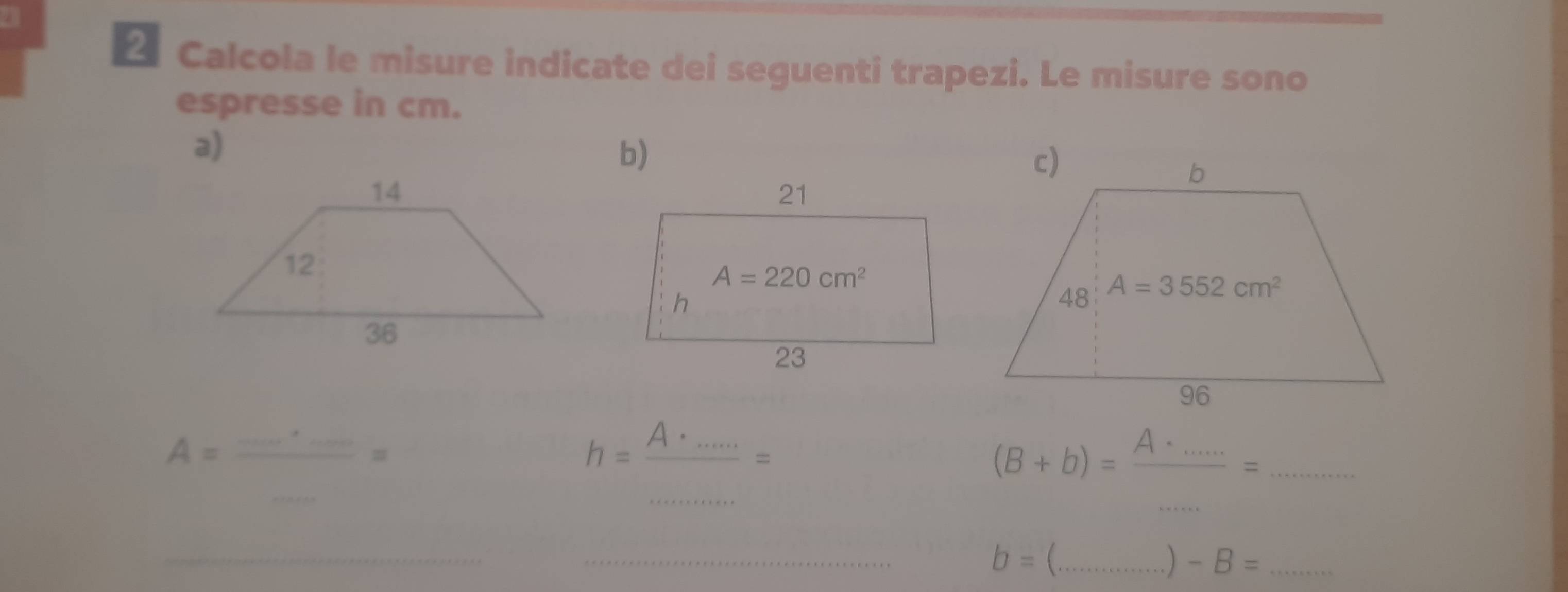 Calcola le misure indicate dei seguenti trapezi. Le misure sono
espresse in cm.
a)
b)
A=frac .......=
h= A·s ·s /·s ·s  =
_ (B+b)=frac A.....=
_
_
b= _
)-B= _