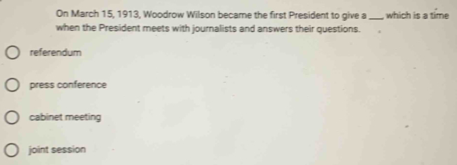 On March 15, 1913, Woodrow Wilson became the first President to give a_ which is a time
when the President meets with journalists and answers their questions.
referendum
press conference
cabinet meeting
joint session