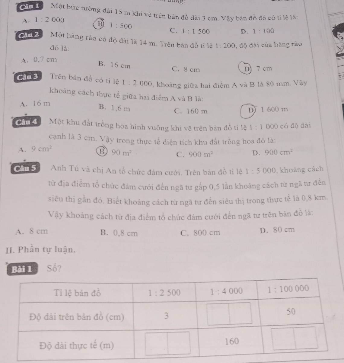 amg
Cấu   Một bức tường dài 15 m khi vẽ trên bản đồ dài 3 cm. Vậy bản đồ đỏ có tỉ lệ là:
A. 1:2000
B 1:500
C. 1:1500 D. 1:100
Câu 2 Một hàng rào có độ dài là 14 m. Trên bản đồ tỉ lệ 1:200 , độ dài của hàng rào
đó là:
A. 0,7 cm
B. 16 cm C. 8 cm
D 7 cm
a
Câu 3 Trên bản đồ có tỉ lệ 1:2000 2, khoảng giữa hai điểm A và B là 80 mm. Vậy
khoảng cách thực tế giữa hai điểm A và B là:
A. 16 m
B. 1,6 m
C. 160 m D) 1 600 m
Cn  Một khu đất trồng hoa hình vuông khi vẽ trên bản đồ ti lệ 1:1 000 có độ dài
cạnh là 3 cm. Vậy trong thực tế diện tích khu đất trồng hoa đó là:
A. 9cm^2
B 90m^2
C. 900m^2 D. 900cm^2
Câu 5 Anh Tú và chị An tồ chức đám cưới. Trên bản đồ tỉ lệ 1:5000 , khoảng cách
tử địa điểm tổ chức đám cưới đến ngã tư gấp 0,5 lần khoảng cách từ ngã tư đến
siêu thị gần đó. Biết khoảng cách từ ngã tư đến siêu thị trong thực tế là 0,8 km.
Vậy khoảng cách từ địa điểm tổ chức đám cưới đến ngã tư trên bản đồ là:
A. 8 cm B. 0,8 cm C. 800 cm D. 80 cm
II. Phân tự luận.
Bài 1 Số?