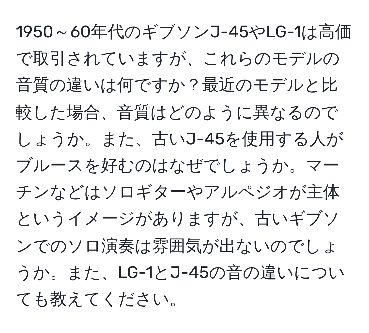 1950～60年代のギブソンJ-45やLG-1は高価で取引されていますが、これらのモデルの音質の違いは何ですか？最近のモデルと比較した場合、音質はどのように異なるのでしょうか。また、古いJ-45を使用する人がブルースを好むのはなぜでしょうか。マーチンなどはソロギターやアルペジオが主体というイメージがありますが、古いギブソンでのソロ演奏は雰囲気が出ないのでしょうか。また、LG-1とJ-45の音の違いについても教えてください。