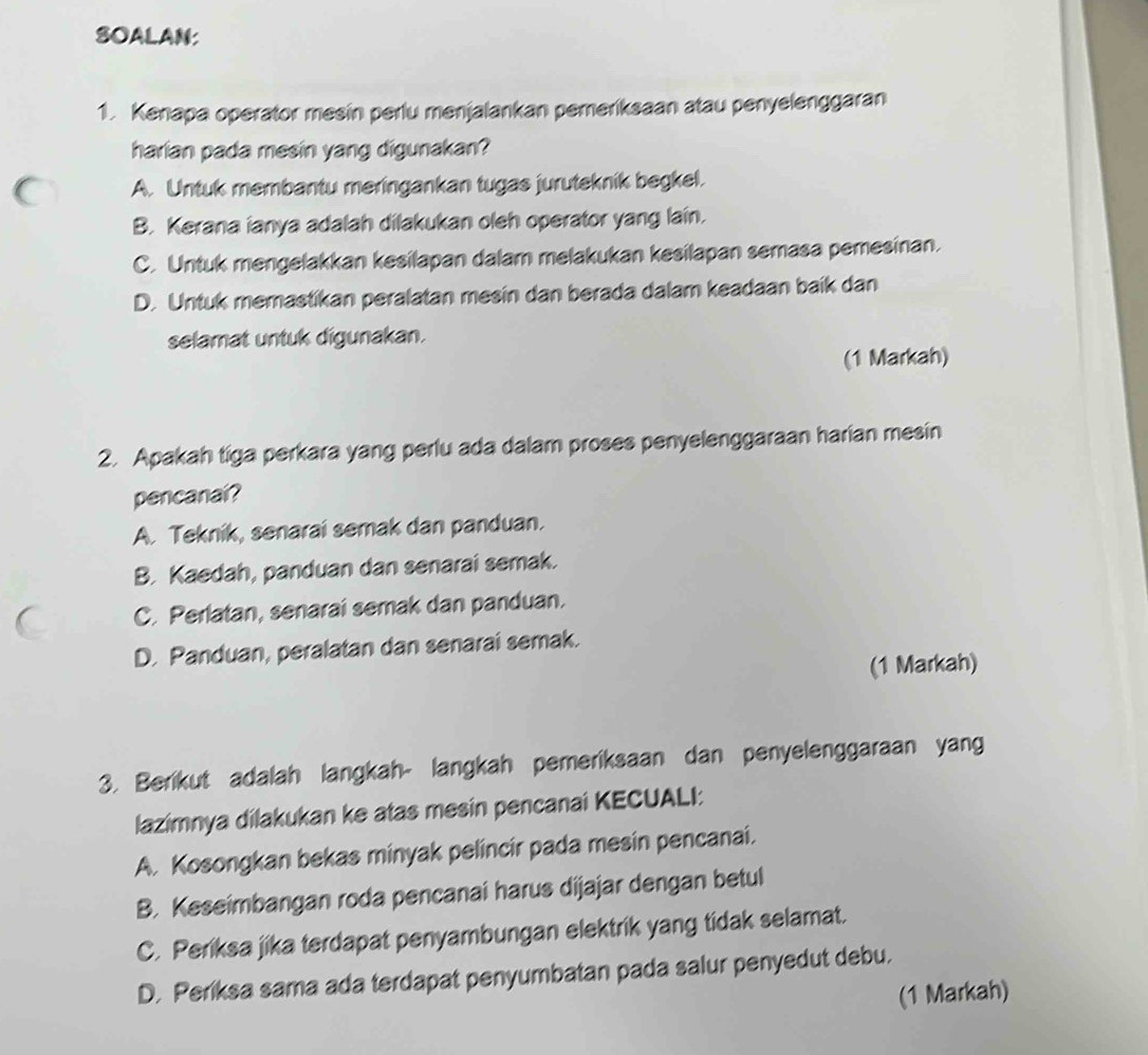 SOALAN:
1. Kenapa operator mesin perlu menjalankan pemeriksaan atau penyelenggaran
harian pada mesin yang digunakan?
A. Untuk membantu meringankan tugas juruteknik begkel.
B. Kerana ianya adalah dilakukan oleh operator yang lain.
C. Untuk mengelakkan kesilapan dalam melakukan kesilapan semasa pemesinan.
D. Untuk memastikan peralatan mesin dan berada dalam keadaan baik dan
selamat untuk digunakan.
(1 Markah)
2. Apakah tiga perkara yang perlu ada dalam proses penyelenggaraan harian mesin
pencanai?
A. Teknik, senarai semak dan panduan.
B. Kaedah, panduan dan senarai semak.
C. Perlatan, senarai semak dan panduan.
D. Panduan, peralatan dan senarai semak.
(1 Markah)
3. Berikut adalah langkah- langkah pemeriksaan dan penyelenggaraan yang
lazimnya dilakukan ke atas mesin pencanai KECUALI:
A. Kosongkan bekas minyak pelincir pada mesin pencanai.
B. Keseimbangan roda pencanai harus dijajar dengan betul
C. Periksa jika terdapat penyambungan elektrik yang tidak selamat.
D. Periksa sama ada terdapat penyumbatan pada salur penyedut debu.
(1 Markah)