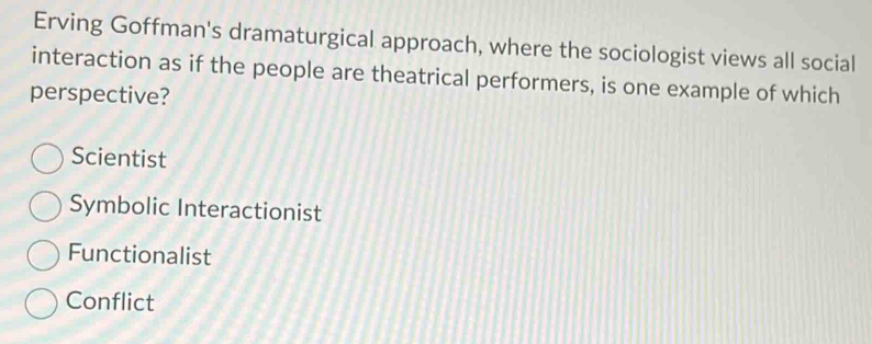 Erving Goffman's dramaturgical approach, where the sociologist views all social
interaction as if the people are theatrical performers, is one example of which
perspective?
Scientist
Symbolic Interactionist
Functionalist
Conflict