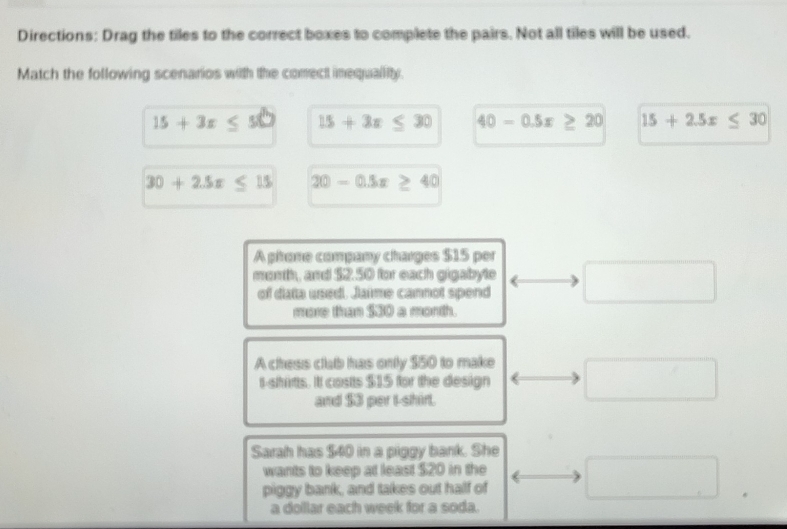 Directions: Drag the tiles to the correct boxes to complete the pairs. Not all tiles will be used.
Match the following scenarios with the comect imequallity.
15+3x≤ 50 15+3x ≤ 30 40-0.5x≥ 20 15+2.5x≤ 30
30+2.5x≤ 15 20-0.5x 40
A pitone company charges $15 per
mosth, and $2.50 for each gigabyte
of data used. Jaime cannot spend
more than $30 a month.
A chess club has only $50 to make
t-shirts. Itt costs $15 for the design
and $3 per I-shirl.
Sarah has $40 in a piggy bank. She
wants to keep at least $20 in the
piggy bank, and takes out half of
a dollar each week for a soda.