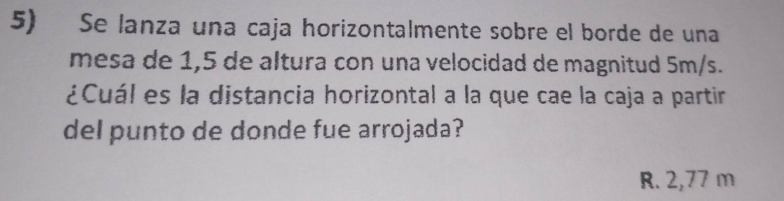 Se lanza una caja horizontalmente sobre el borde de una
mesa de 1,5 de altura con una velocidad de magnitud 5m/s.
¿Cuál es la distancia horizontal a la que cae la caja a partir
del punto de donde fue arrojada?
R. 2,77 m