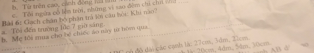 Từ trên cao, cánh đồng lua Ilt
c. Tôi ngữa cổ lên trời, những vì sao đêm chi chít như .....
Bài 6: Gạch chân bộ phận trả lời câu hỏi: Khi nào?
a. Tôi đến trường lức 7 giờ sáng.
b. Mẹ tôi mua cho bé chiếc áo này từ hôm qua.
C có đô dài các cạnh là: 27cm, 3dm, 22cm,
Jà 20cm, 4dm, 5dm, 30cm.
nh AB d w