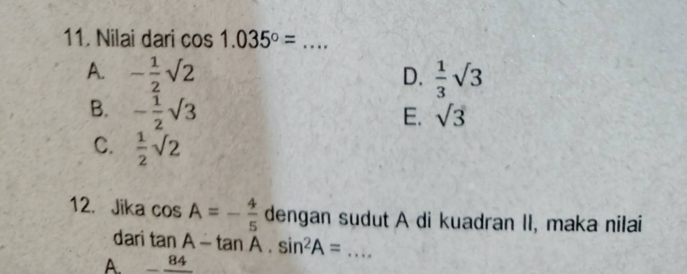 Nilai dari cos 1.035°= _
A. - 1/2 sqrt(2) D.  1/3 sqrt(3)
B. - 1/2 sqrt(3)
E. sqrt(3)
C.  1/2 sqrt(2)
12. Jika cos A=- 4/5  dengan sudut A di kuadran II, maka nilai
dari tan A-tan A.sin^2A= _
A _ 84