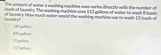 The amount of water a washing machine uses varies directly with the number of
loads of laundry. The washing machine uses 112 gallons of water to wash 8 loads
of laundry. How much water would the washing machine use to wash 13 loads of
laundry?
182 gallons
896 gallons
70 gallons
117 gallons