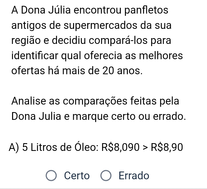 A Dona Júlia encontrou panfletos
antigos de supermercados da sua
região e decidiu compará-los para
identificar qual oferecia as melhores
ofertas há mais de 20 anos.
Analise as comparações feitas pela
Dona Julia e marque certo ou errado.
A) 5 Litros de Óleo: R$8, 090>R$8,90
Certo Errado