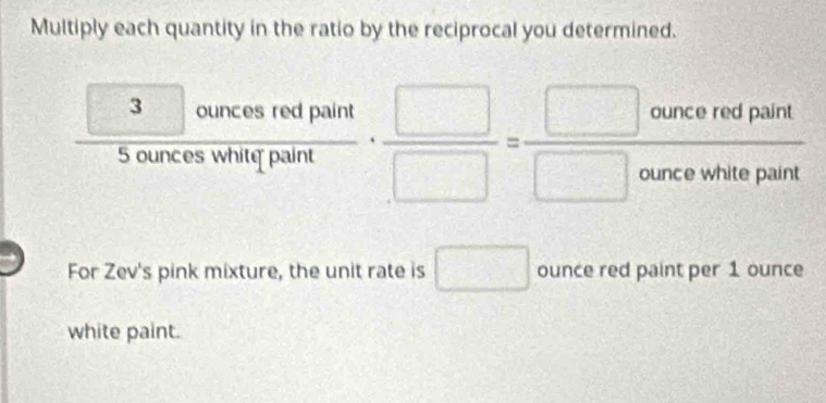 Multiply each quantity in the ratio by the reciprocal you determined.
frac  ·  □ /□  = □ cunceredpaint/□ cuncewhitepaint 
□  
For Zev's pink mixture, the unit rate is □ ounce red paint per 1 ounce
white paint.