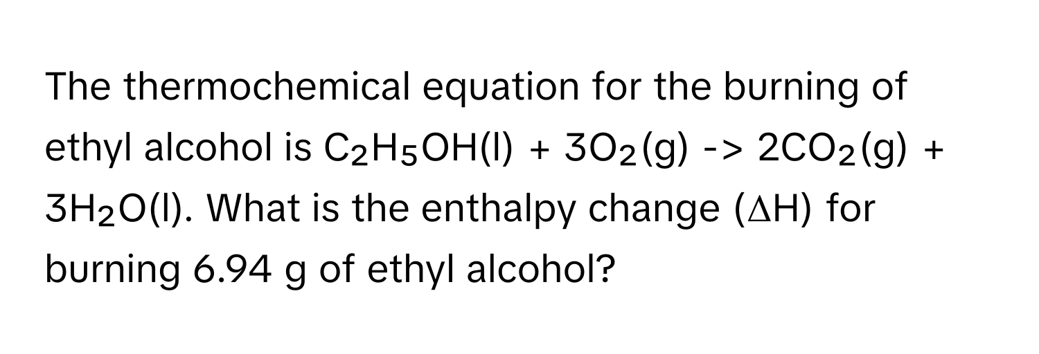 The thermochemical equation for the burning of ethyl alcohol is C₂H₅OH(l) + 3O₂(g) -> 2CO₂(g) + 3H₂O(l). What is the enthalpy change (ΔH) for burning 6.94 g of ethyl alcohol?