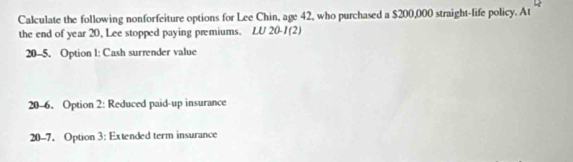 Calculate the following nonforfeiture options for Lee Chin, age 42, who purchased a $200,000 straight-life policy. At 
the end of year 20, Lee stopped paying premiums. LU 20 -1(2)
20 -5. Option 1: Cash surrender value
20 -6. Option 2: Reduced paid-up insurance
20-7. Option 3: Extended term insurance