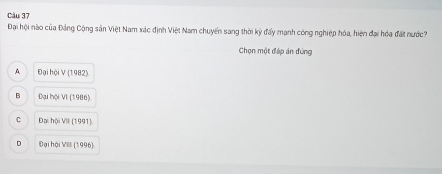 Đại hội nào của Đảng Cộng sản Việt Nam xác định Việt Nam chuyển sang thời kỳ đấy mạnh công nghiệp hóa, hiện đại hóa đất nước?
Chọn một đáp án đúng
A Đại hội V (1982).
B Đại hội VI (1986).
C Đại hội VII (1991).
D Đại hội VIII (1996)