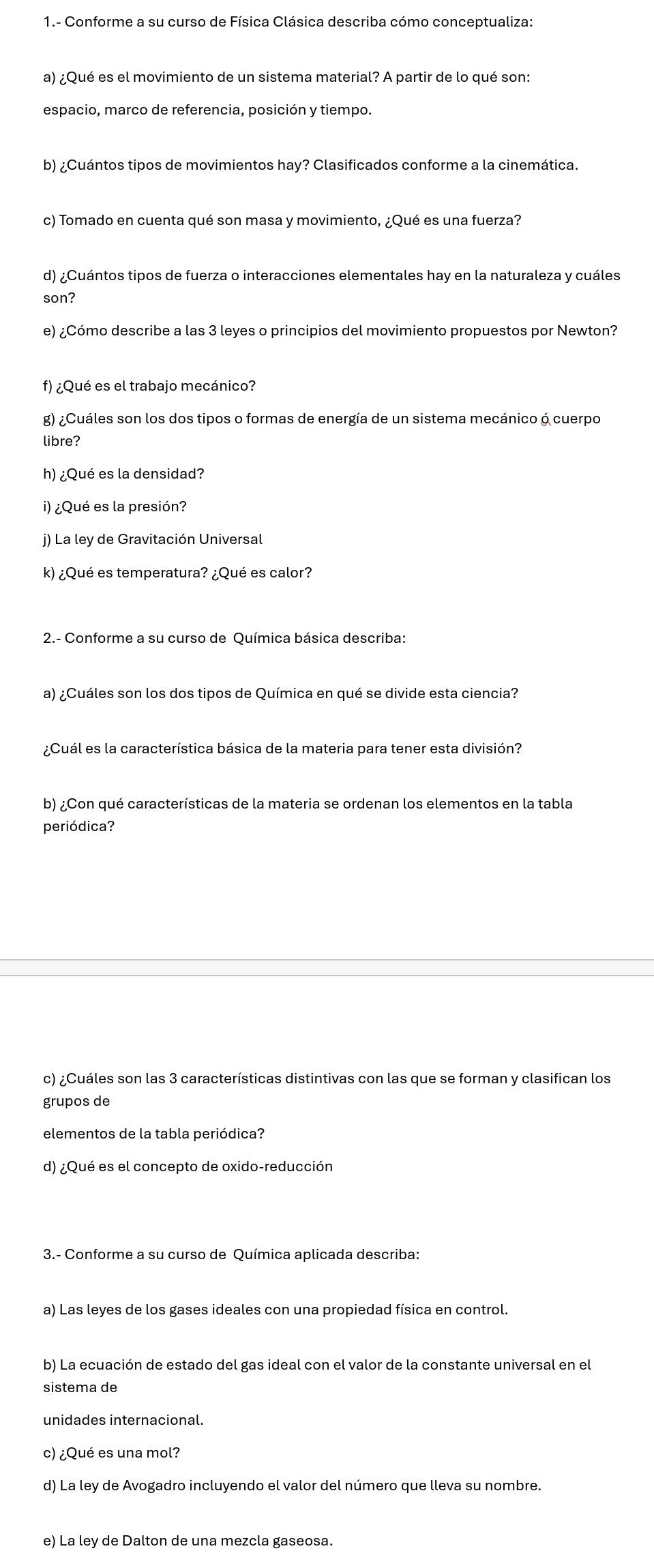 1.- Conforme a su curso de Física Clásica describa cómo conceptualiza:
a) ¿Qué es el movimiento de un sistema material? A partir de lo qué son:
espacio, marco de referencia, posición y tiempo.
b) ¿Cuántos tipos de movimientos hay? Clasificados conforme a la cinemática.
c) Tomado en cuenta qué son masa y movimiento, ¿Qué es una fuerza?
d) ¿Cuántos tipos de fuerza o interacciones elementales hay en la naturaleza y cuáles
son?
e) ¿Cómo describe a las 3 leyes o principios del movimiento propuestos por Newton?
f) ¿Qué es el trabajo mecánico?
g) ¿Cuáles son los dos tipos o formas de energía de un sistema mecánico 6 cuerpo
libre?
h) ¿Qué es la densidad?
i) ¿Qué es la presión?
j) La ley de Gravitación Universal
k) ¿Qué es temperatura? ¿Qué es calor?
2.- Conforme a su curso de Química básica describa:
a) ¿Cuáles son los dos tipos de Química en qué se divide esta ciencia?
¿Cuál es la característica básica de la materia para tener esta división?
b) ¿Con qué características de la materia se ordenan los elementos en la tabla
periódica?
c) ¿Cuáles son las 3 características distintivas con las que se forman y clasifican los
grupos de
elementos de la tabla periódica?
d) ¿Qué es el concepto de oxido-reducción
3.- Conforme a su curso de Química aplicada describa:
a) Las leyes de los gases ideales con una propiedad física en control.
b) La ecuación de estado del gas ideal con el valor de la constante universal en el
sistema de
unidades internacional.
c) ¿Qué es una mol?
d) La ley de Avogadro incluyendo el valor del número que lleva su nombre.
e) La ley de Dalton de una mezcla gaseosa.