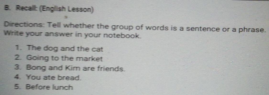 Recall: (English Lesson) 
Directions: Tell whether the group of words is a sentence or a phrase. 
Write your answer in your notebook. 
1. The dog and the cat 
2. Going to the market 
3. Bong and Kim are friends. 
4. You ate bread. 
5. Before lunch