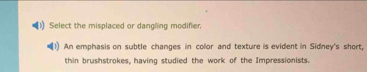 Select the misplaced or dangling modifier. 
An emphasis on subtle changes in color and texture is evident in Sidney's short, 
thin brushstrokes, having studied the work of the Impressionists.