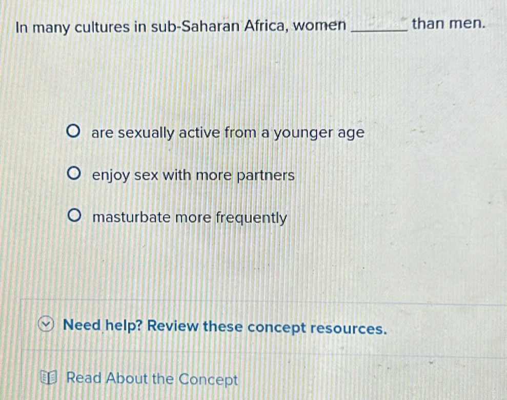 In many cultures in sub-Saharan Africa, women _than men.
are sexually active from a younger age
enjoy sex with more partners
masturbate more frequently
Need help? Review these concept resources.
Read About the Concept