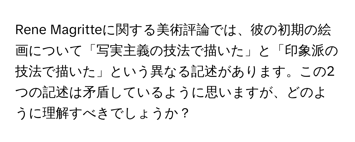 Rene Magritteに関する美術評論では、彼の初期の絵画について「写実主義の技法で描いた」と「印象派の技法で描いた」という異なる記述があります。この2つの記述は矛盾しているように思いますが、どのように理解すべきでしょうか？